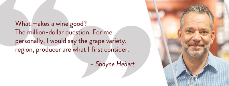 What makes a wine good? The million-dollar question. For me personally, I would say the grape variety, region, producer are what I first consider. - Shayne Hebert