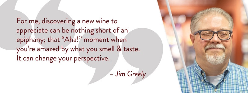 For me, discovering a new wine to appreciate can be nothing short of an epiphany; that 'Aha!' moment when you're amazed by what you smell & taste. It can change your perspective. - Jim Greely