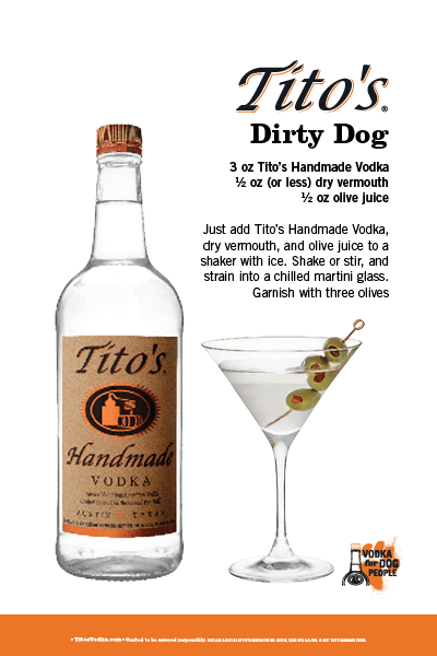 Tito's Dirty Dog. Recipe: 3 oz Tito's Handmade Vodka; 1/2 oz (or less) dry vermouth; 1/2 oz olive juice. Just add Tito's Handmade Vodka, dry vermouth, and olive juice to a shaker with ice. Shake or stir, and strain into a chilled martini glass. Garnish with three olives.