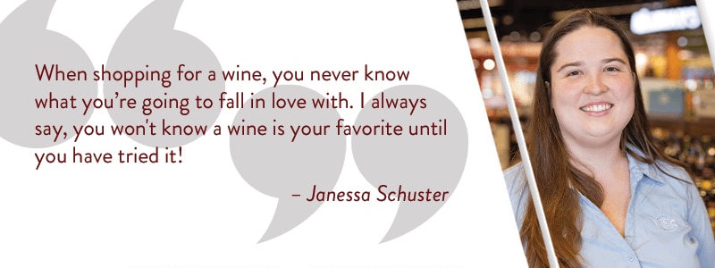 When shopping for a wine, you never know what you're going to fall in love with. I always say, you won't know a wine is your favorite until you have tried it!. - Janessa Schuster